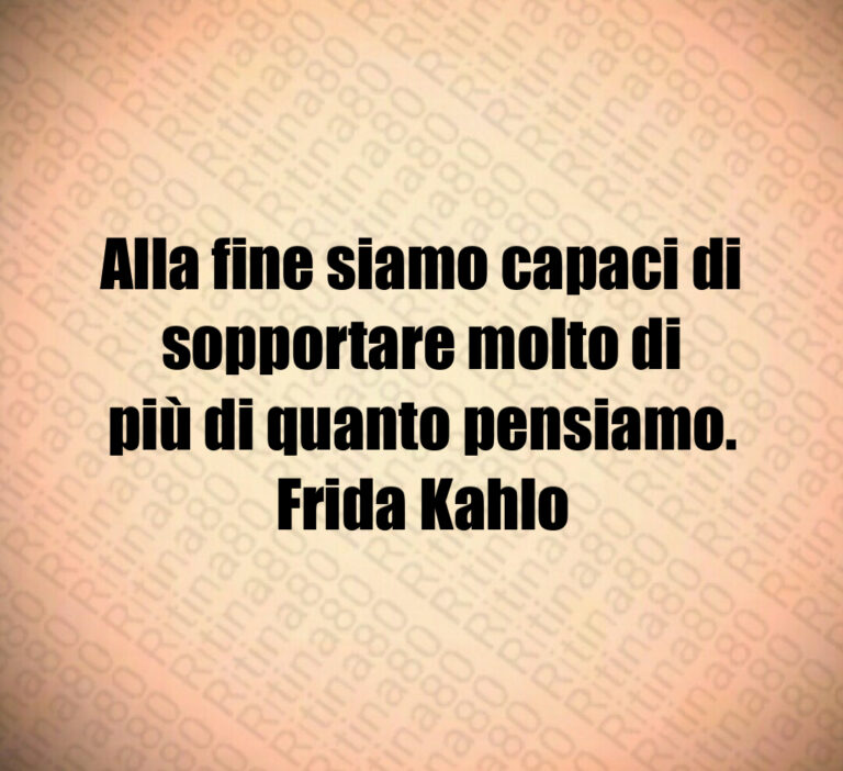 Alla fine siamo capaci di sopportare molto di
più di quanto pensiamo 
Frida Kahlo