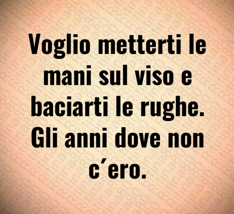 Voglio metterti le
mani sul viso e
baciarti le rughe 
Gli anni dove non
c ero