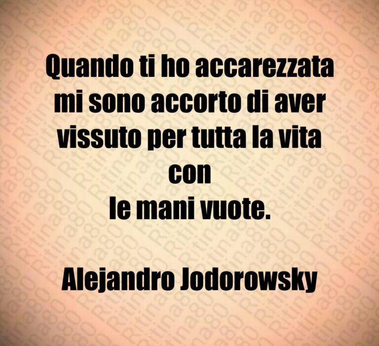 Quando ti ho accarezzata
mi sono accorto di aver
vissuto per tutta la vita con
le mani vuote 

Alejandro Jodorowsky