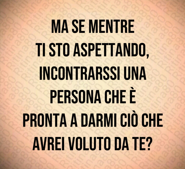 Ma se mentre
ti sto aspettando 
incontrarssi una
persona che è
pronta a darmi ciò che avrei voluto da te