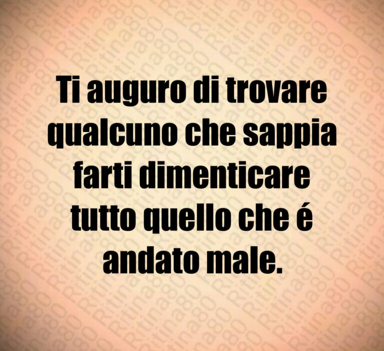 Ti auguro di trovare
qualcuno che sappia
farti dimenticare
tutto quello che é
andato male