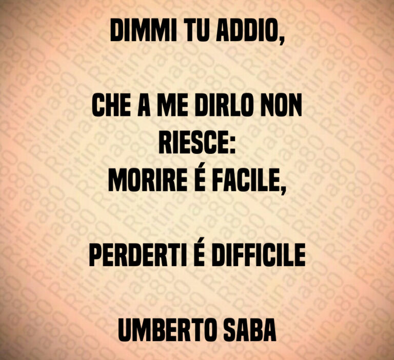 Dimmi tu addio 

che a me dirlo non riesce 
morire é facile 

perderti é difficile

Umberto Saba