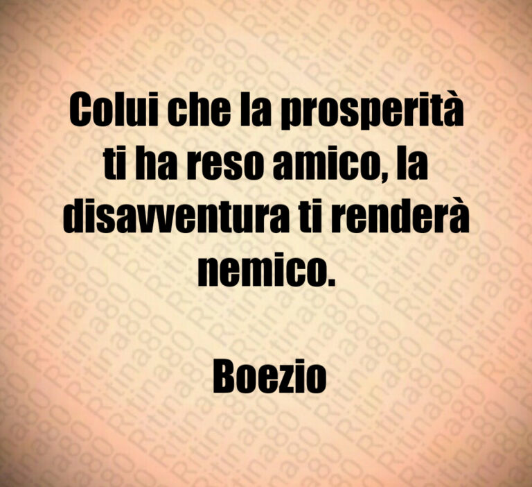Colui che la prosperità ti ha reso amico  la disavventura ti renderà nemico 

 Boezio
