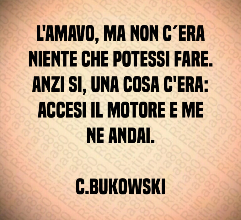 L amavo  ma non c era
niente che potessi fare 
Anzi si  una cosa c era 
accesi il motore e me
ne andai 

C Bukowski