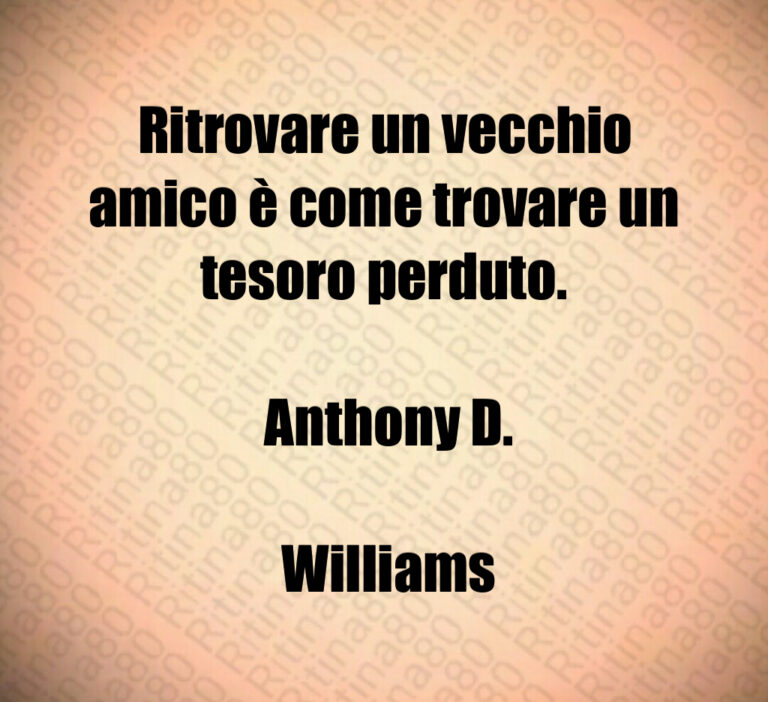 Ritrovare un vecchio amico è come trovare un tesoro perduto 

 Anthony D 

 Williams