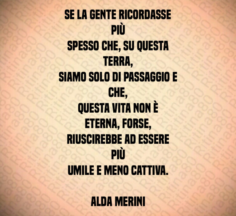 Se la gente ricordasse più
spesso che  su questa terra 
siamo solo di passaggio e che 
questa vita non è eterna  forse 
riuscirebbe ad essere più
umile e meno cattiva 

Alda Merini