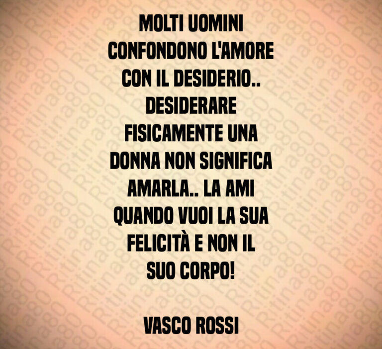 Molti uomini
confondono l amore
con il desiderio  
Desiderare
fisicamente una
donna non significa
amarla   La ami
quando vuoi la sua
felicità e non il
suo corpo 

Vasco Rossi