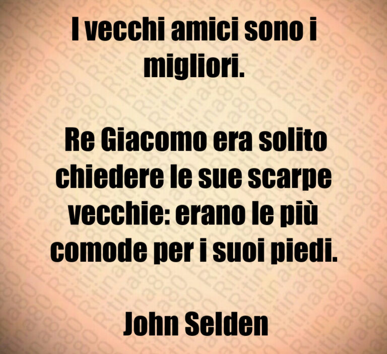 I vecchi amici sono i migliori 

 Re Giacomo era solito chiedere le sue scarpe vecchie  erano le più comode per i suoi piedi 

 John Selden