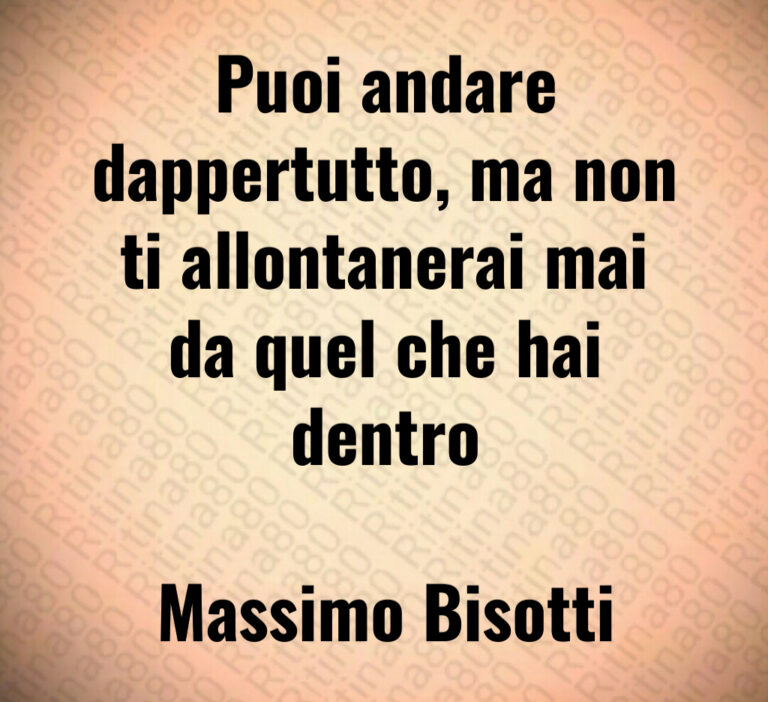 Puoi andare
dappertutto  ma non
ti allontanerai mai
da quel che hai
dentro

Massimo Bisotti
