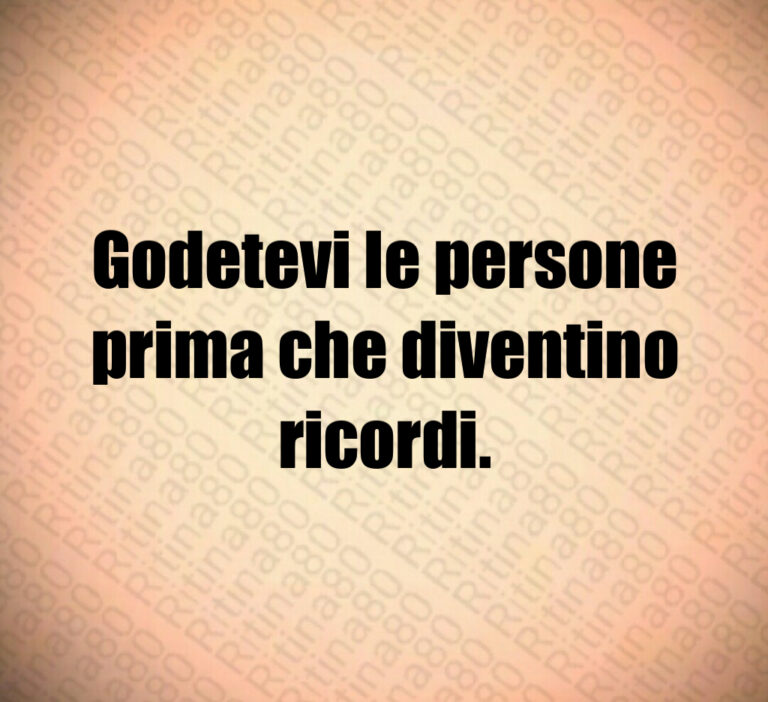 Godetevi le persone
prima che diventino
ricordi