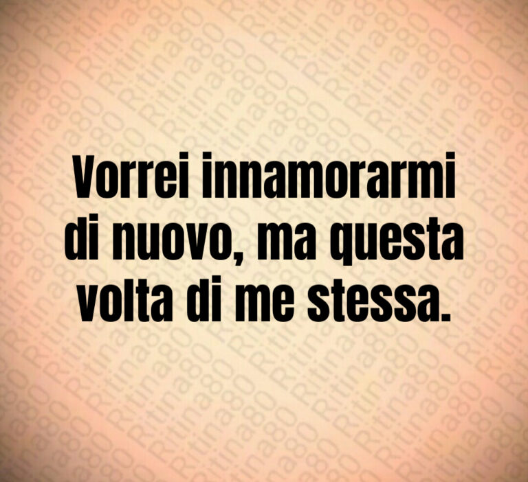 Vorrei innamorarmi
di nuovo  ma questa
volta di me stessa