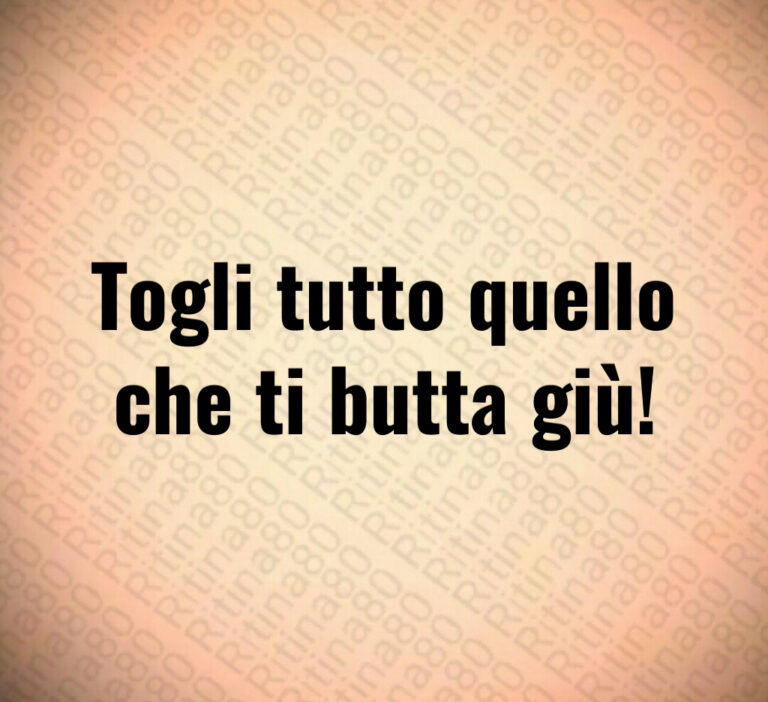Togli tutto quello
che ti butta giù