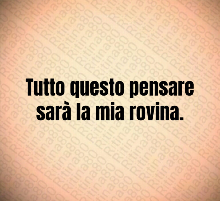 Tutto questo pensare
sarà la mia rovina