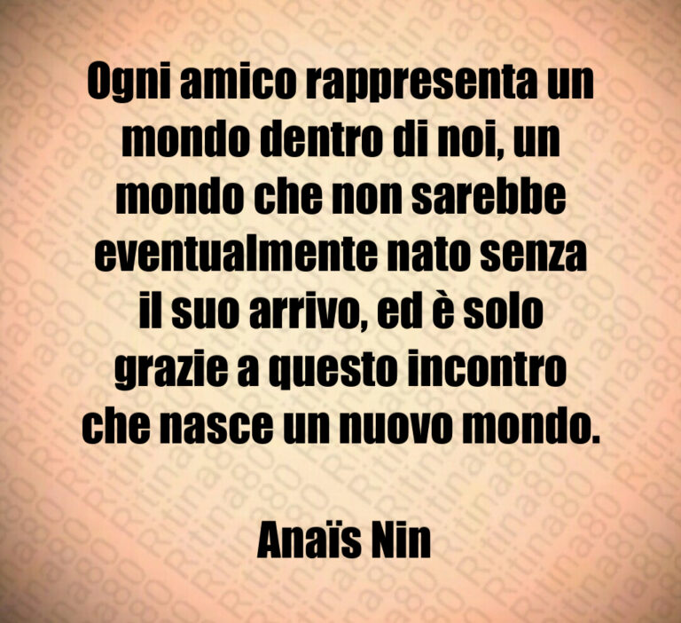 Ogni amico rappresenta un mondo dentro di noi  un mondo che non sarebbe eventualmente nato senza il suo arrivo  ed è solo grazie a questo incontro che nasce un nuovo mondo 

 Anaïs Nin