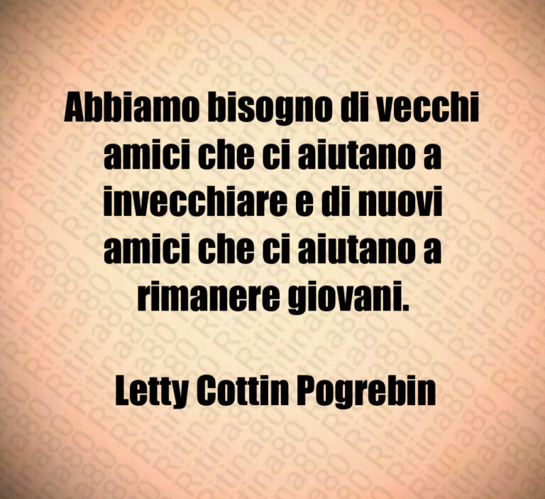 Abbiamo bisogno di vecchi amici che ci aiutano a invecchiare e di nuovi amici che ci aiutano a rimanere giovani 

 Letty Cottin Pogrebin