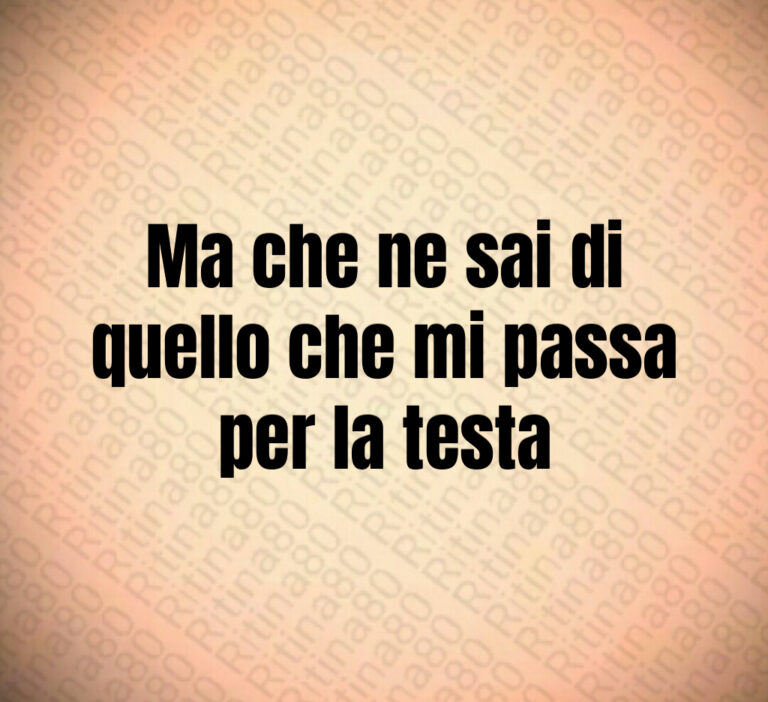 Ma che ne sai di
quello che mi passa
per la testa