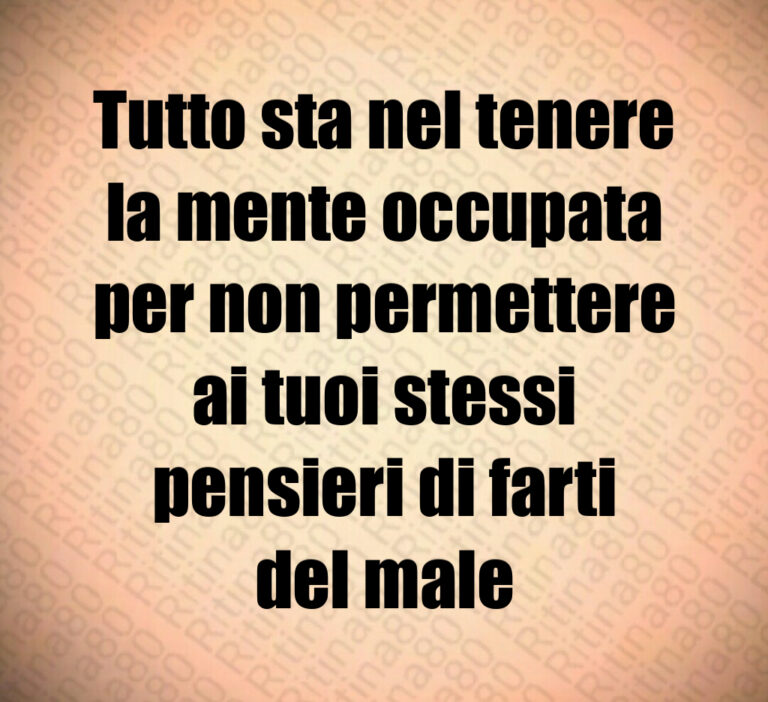 Tutto sta nel tenere
la mente occupata
per non permettere
ai tuoi stessi
pensieri di farti
del male