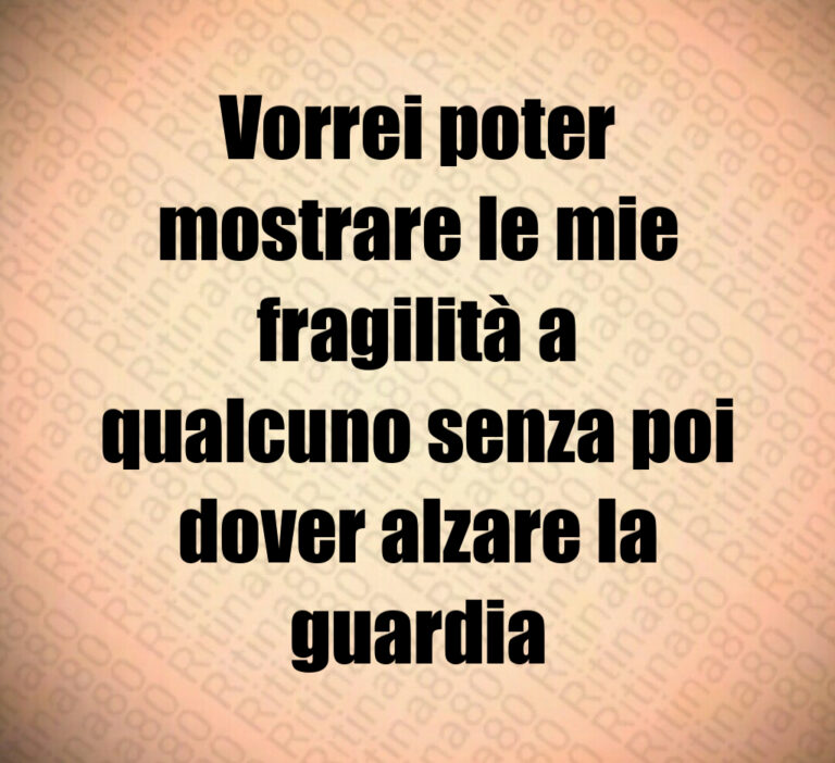 Vorrei poter
mostrare le mie
fragilità a
qualcuno senza poi
dover alzare la
guardia