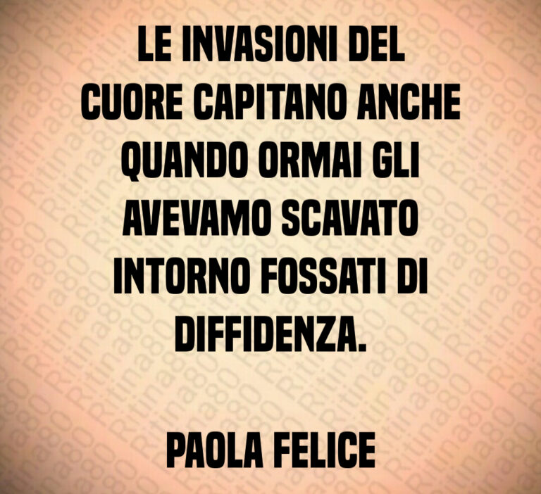 Le invasioni del
cuore capitano anche
quando ormai gli
avevamo scavato
intorno fossati di
diffidenza 

Paola Felice