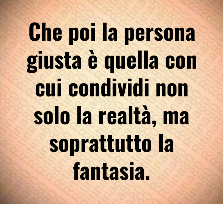 Che poi la persona
giusta è quella con
cui condividi non
solo la realtà  ma
soprattutto la
fantasia