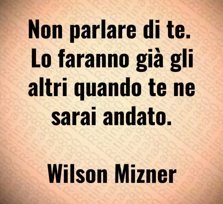 Non parlare di te  
Lo faranno già gli
altri quando te ne
sarai andato 

Wilson Mizner