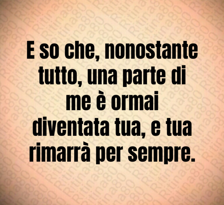 E so che  nonostante
tutto  una parte di
me è ormai
diventata tua  e tua
rimarrà per sempre