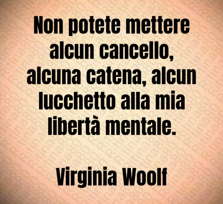 Non potete mettere
alcun cancello 
alcuna catena  alcun
lucchetto alla mia
libertà mentale 

Virginia Woolf
