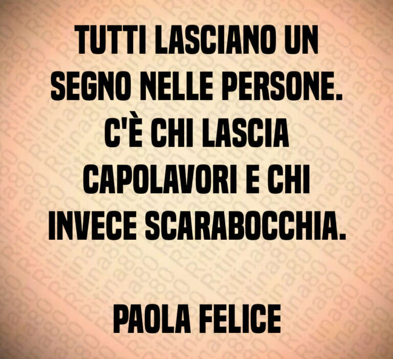 Tutti lasciano un
segno nelle persone 
C è chi lascia
capolavori e chi
invece scarabocchia 

Paola Felice