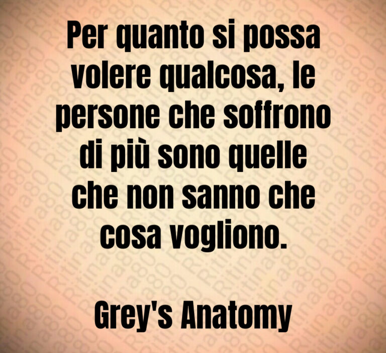 Per quanto si possa
volere qualcosa  le
persone che soffrono
di più sono quelle
che non sanno che
cosa vogliono 

Grey s Anatomy