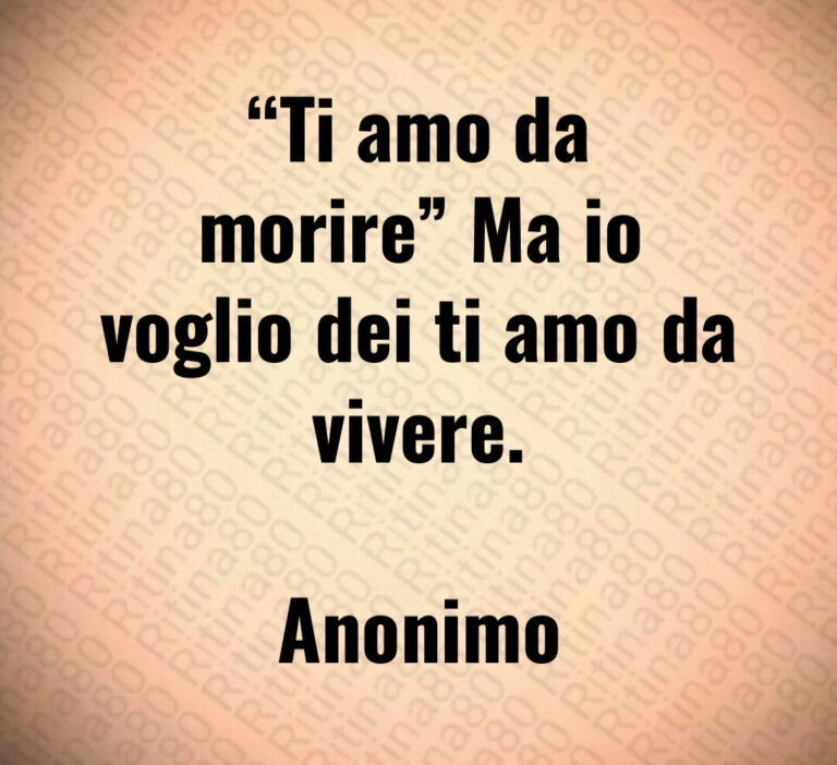 Ti amo da
morire  Ma io
voglio dei ti amo da
vivere 

Anonimo