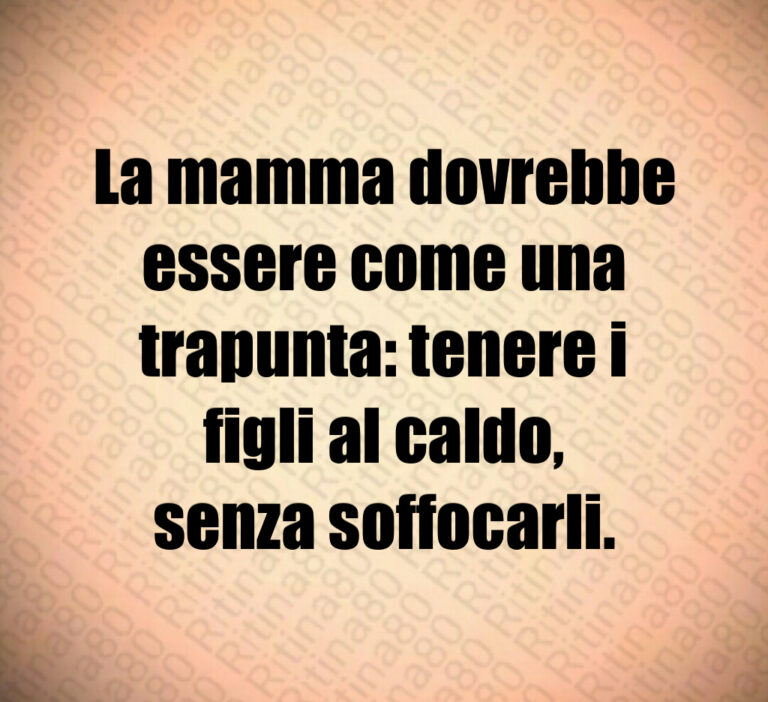 La mamma dovrebbe
essere come una
trapunta  tenere i
figli al caldo 
senza soffocarli
