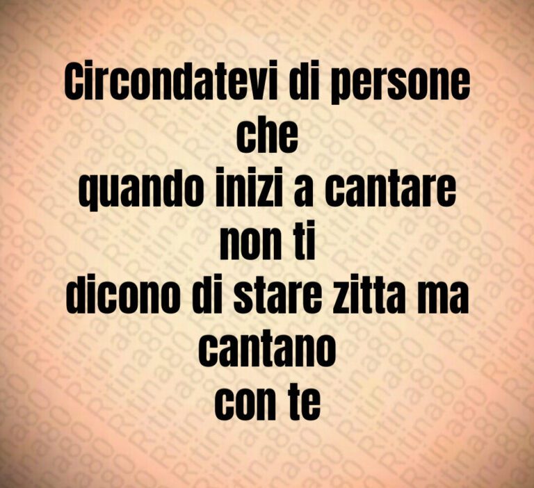 Circondatevi di persone che
quando inizi a cantare non ti
dicono di stare zitta ma cantano
con te