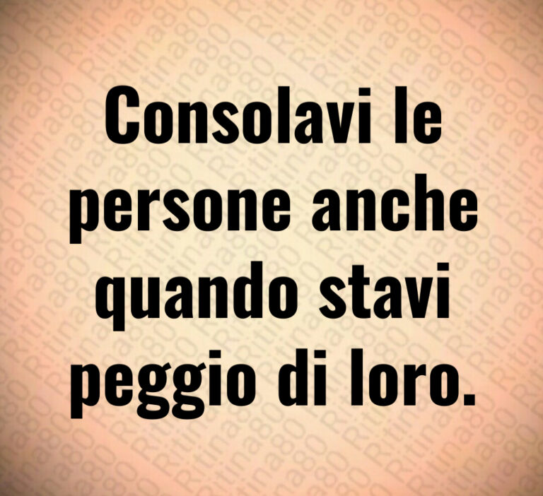 Consolavi le
persone anche
quando stavi
peggio di loro