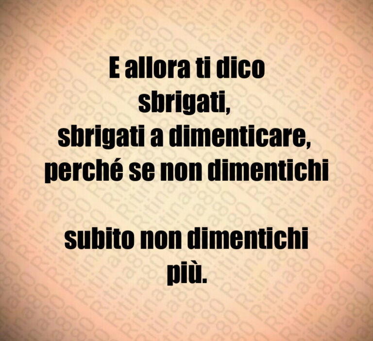 E allora ti dico sbrigati  
sbrigati a dimenticare  
perché se non dimentichi 
subito non dimentichi più