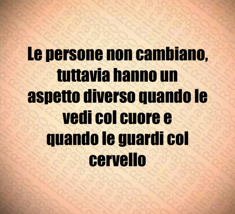 Le persone non cambiano  tuttavia hanno un
aspetto diverso quando le vedi col cuore e
quando le guardi col cervello