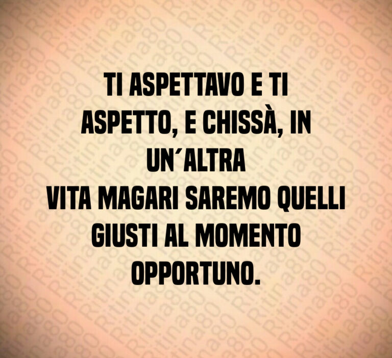 Ti aspettavo e ti aspetto  e chissà  in un altra
vita magari saremo quelli giusti al momento
opportuno