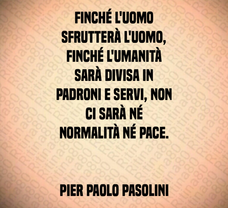 Finché l uomo
sfrutterà l uomo 
finché l umanità
sarà divisa in
padroni e servi  non
ci sarà né
normalità né pace 


Pier Paolo Pasolini