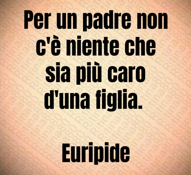 Per un padre non
c è niente che
sia più caro
d una figlia  

Euripide