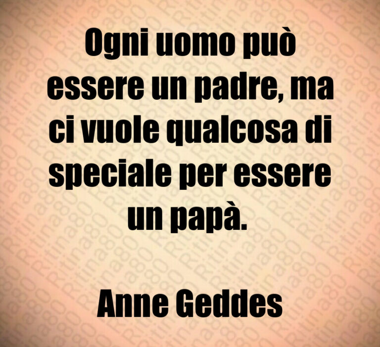 Ogni uomo può
essere un padre  ma
ci vuole qualcosa di
speciale per essere
un papà  

Anne Geddes