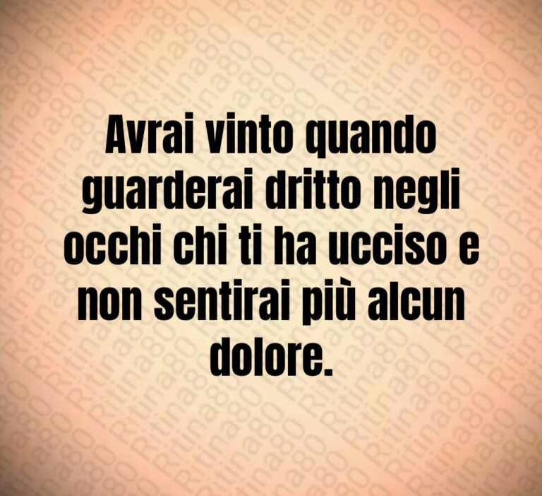 Avrai vinto quando
guarderai dritto negli
occhi chi ti ha ucciso e
non sentirai più alcun
dolore