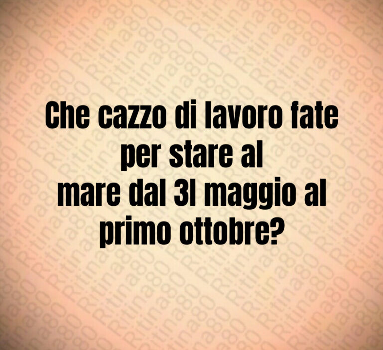 Che cazzo di lavoro fate per stare al
mare dal  l maggio al primo ottobre