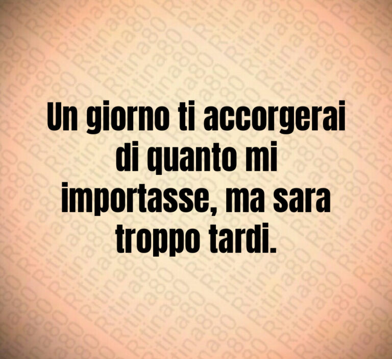 Un giorno ti accorgerai di quanto mi
importasse  ma sara troppo tardi