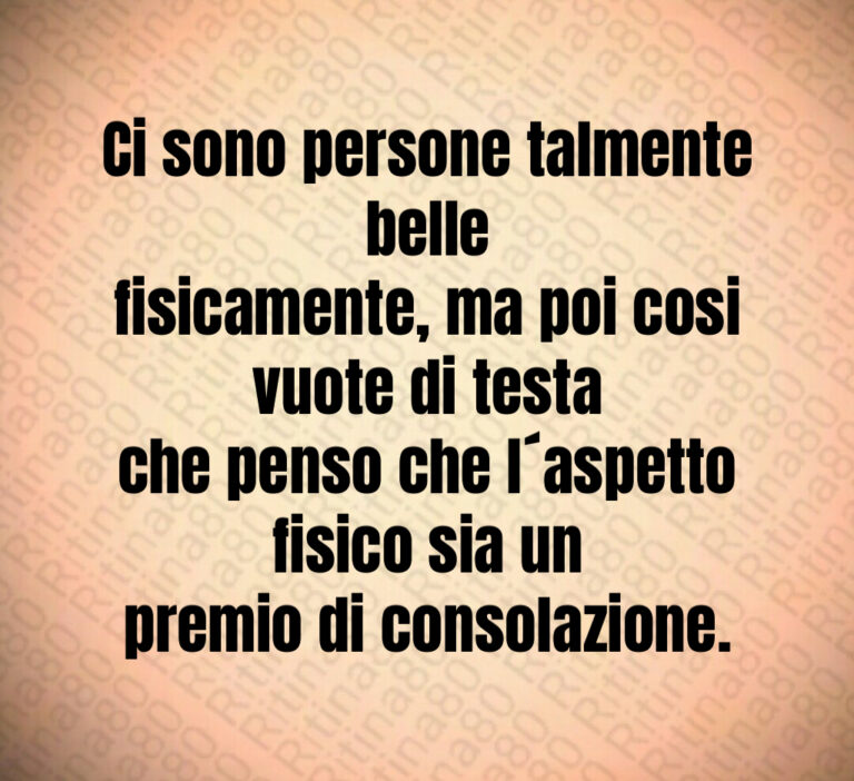 Ci sono persone talmente belle
fisicamente  ma poi cosi vuote di testa
che penso che l aspetto fisico sia un
premio di consolazione