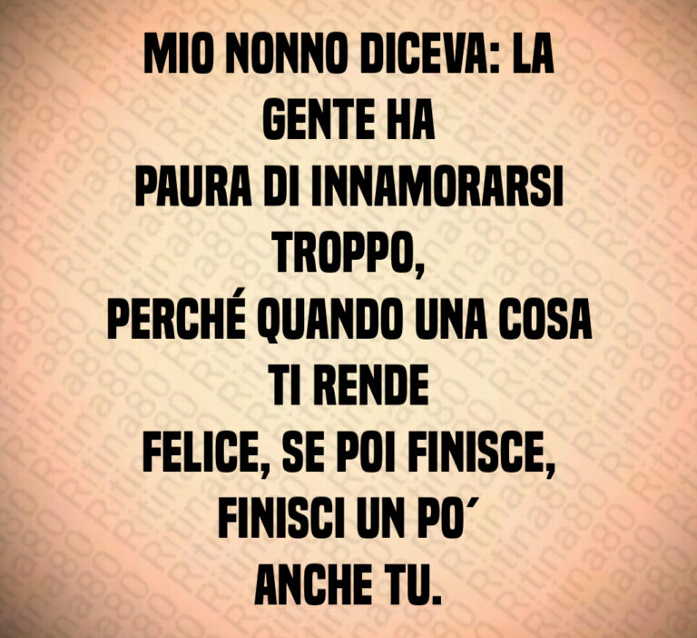 Mio nonno diceva  La gente ha
paura di innamorarsi troppo 
perché quando una cosa ti rende
felice  se poi finisce  finisci un po 
anche tu