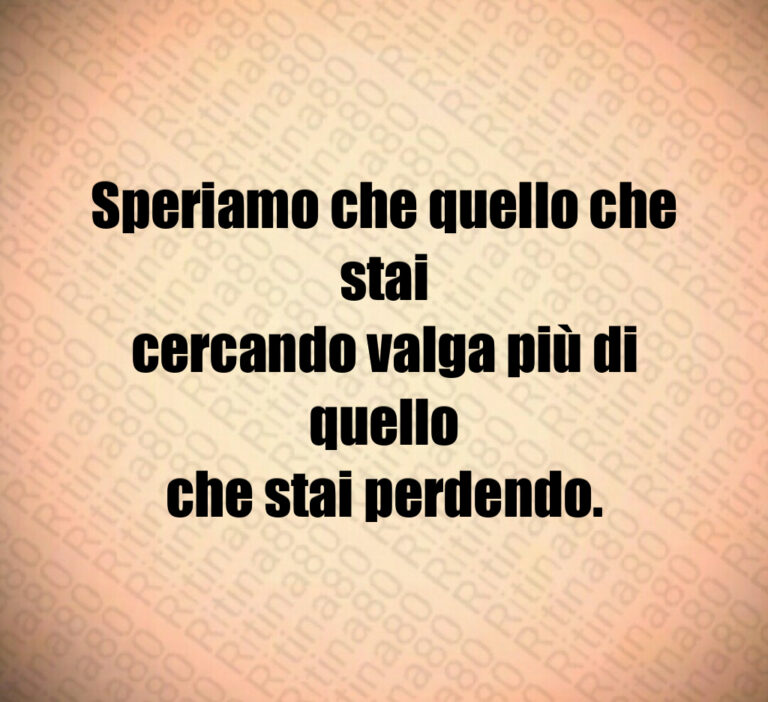 Speriamo che quello che stai
cercando valga più di quello
che stai perdendo