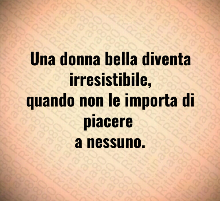Una donna bella diventa irresistibile 
quando non le importa di piacere 
a nessuno