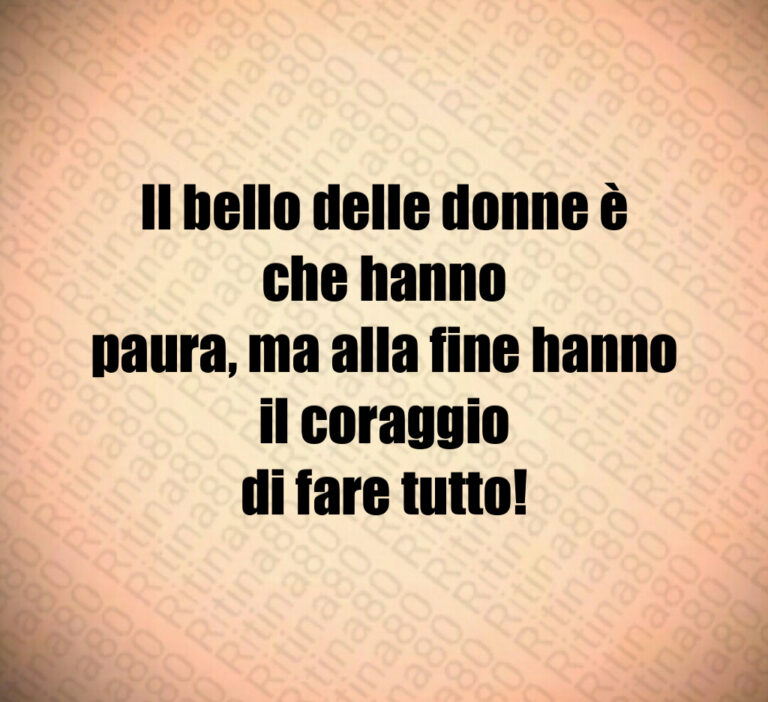 Il bello delle donne è che hanno
paura  ma alla fine hanno il coraggio
di fare tutto