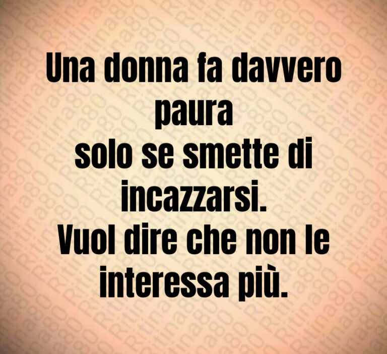 Una donna fa davvero paura
solo se smette di incazzarsi 
Vuol dire che non le interessa più