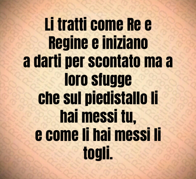 Li tratti come Re e Regine e iniziano
a darti per scontato ma a loro sfugge
che sul piedistallo li hai messi tu 
e come li hai messi li togli