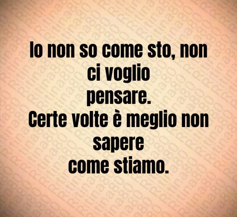 Io non so come sto  non ci voglio
pensare 
Certe volte è meglio non sapere
come stiamo
